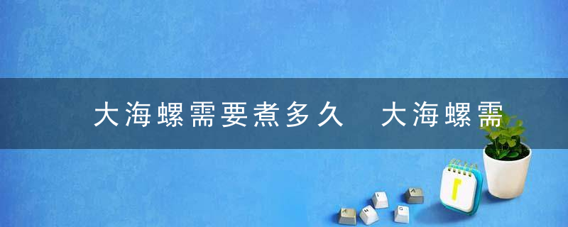 大海螺需要煮多久 大海螺需要煮几分钟才行呢